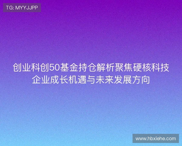创业科创50基金持仓解析聚焦硬核科技企业成长机遇与未来发展方向